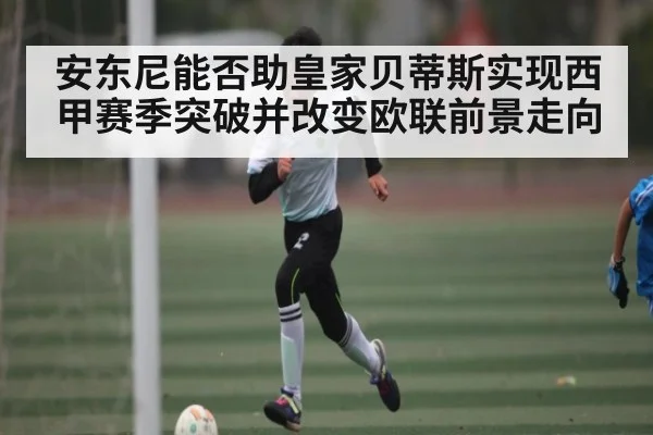 安东尼能否助皇家贝蒂斯实现西甲赛季突破并改变欧联前景走向